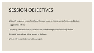 SESSION OBJECTIVES
Identify suspected cases of notifiable illnesses, based on clinical case definitions, and initiate
appropriate referral
Correctly fill out the referral/counter-referral form and provide care during referral
Provide post-referral follow up care in the home
Correctly complete the surveillance register
 