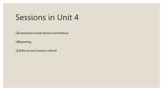 Sessions in Unit 4
Community based disease surveillance
Reporting
 Referral and Counter referral
 
