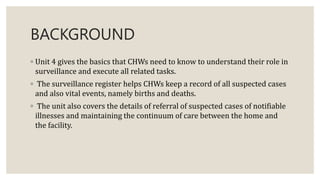 BACKGROUND
◦ Unit 4 gives the basics that CHWs need to know to understand their role in
surveillance and execute all related tasks.
◦ The surveillance register helps CHWs keep a record of all suspected cases
and also vital events, namely births and deaths.
◦ The unit also covers the details of referral of suspected cases of notifiable
illnesses and maintaining the continuum of care between the home and
the facility.
 