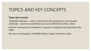 TOPICS AND KEY CONCEPTS
Topics/key concepts
Notifiable illnesses – some of which have the potential to cause deadly
outbreaks - need to be identified early and notified for further action
Data for community surveillance is captured, compiled and reported by the
CHW.
For cases of emergency notifiable illness, urgent referral is made.
 