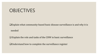 OBJECTIVES
Explain what community-based basic disease surveillance is and why it is
needed
 Explain the role and tasks of the CHW in basic surveillance
Understand how to complete the surveillance register
 