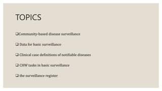 TOPICS
Community-based disease surveillance
 Data for basic surveillance
 Clinical case definitions of notifiable diseases
 CHW tasks in basic surveillance
 the surveillance register
 