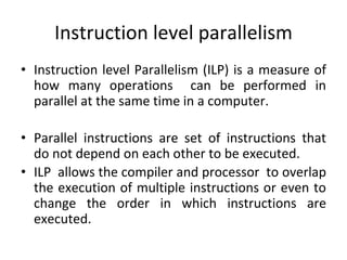 Instruction level parallelism
• Instruction level Parallelism (ILP) is a measure of
how many operations can be performed in
parallel at the same time in a computer.
• Parallel instructions are set of instructions that
do not depend on each other to be executed.
• ILP allows the compiler and processor to overlap
the execution of multiple instructions or even to
change the order in which instructions are
executed.
 