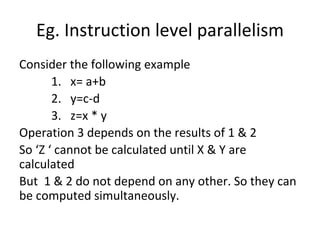 Eg. Instruction level parallelism
Consider the following example
1. x= a+b
2. y=c-d
3. z=x * y
Operation 3 depends on the results of 1 & 2
So ‘Z ‘ cannot be calculated until X & Y are
calculated
But 1 & 2 do not depend on any other. So they can
be computed simultaneously.
 