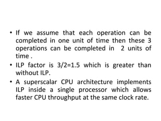 • If we assume that each operation can be
completed in one unit of time then these 3
operations can be completed in 2 units of
time .
• ILP factor is 3/2=1.5 which is greater than
without ILP.
• A superscalar CPU architecture implements
ILP inside a single processor which allows
faster CPU throughput at the same clock rate.
 