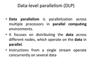 Data-level parallelism (DLP)
• Data parallelism is parallelization across
multiple processors in parallel computing
environments.
• It focuses on distributing the data across
different nodes, which operate on the data in
parallel.
• Instructions from a single stream operate
concurrently on several data
 