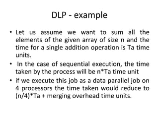DLP - example
• Let us assume we want to sum all the
elements of the given array of size n and the
time for a single addition operation is Ta time
units.
• In the case of sequential execution, the time
taken by the process will be n*Ta time unit
• if we execute this job as a data parallel job on
4 processors the time taken would reduce to
(n/4)*Ta + merging overhead time units.
 