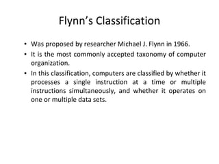 Flynn’s Classification
▪ Was proposed by researcher Michael J. Flynn in 1966.
▪ It is the most commonly accepted taxonomy of computer
organization.
▪ In this classification, computers are classified by whether it
processes a single instruction at a time or multiple
instructions simultaneously, and whether it operates on
one or multiple data sets.
 
