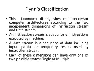 Flynn’s Classification
• This taxonomy distinguishes multi-processor
computer architectures according to the two
independent dimensions of Instruction stream
and Data stream.
• An instruction stream is sequence of instructions
executed by machine.
• A data stream is a sequence of data including
input, partial or temporary results used by
instruction stream.
• Each of these dimensions can have only one of
two possible states: Single or Multiple.
 
