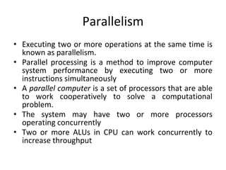 Parallelism
• Executing two or more operations at the same time is
known as parallelism.
• Parallel processing is a method to improve computer
system performance by executing two or more
instructions simultaneously
• A parallel computer is a set of processors that are able
to work cooperatively to solve a computational
problem.
• The system may have two or more processors
operating concurrently
• Two or more ALUs in CPU can work concurrently to
increase throughput
 