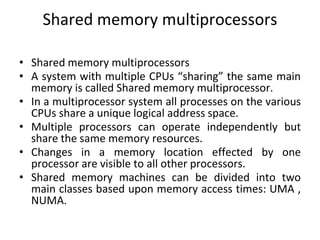 Shared memory multiprocessors
• Shared memory multiprocessors
• A system with multiple CPUs “sharing” the same main
memory is called Shared memory multiprocessor.
• In a multiprocessor system all processes on the various
CPUs share a unique logical address space.
• Multiple processors can operate independently but
share the same memory resources.
• Changes in a memory location effected by one
processor are visible to all other processors.
• Shared memory machines can be divided into two
main classes based upon memory access times: UMA ,
NUMA.
 