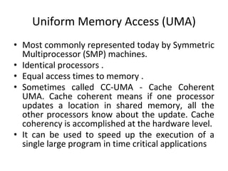 Uniform Memory Access (UMA)
• Most commonly represented today by Symmetric
Multiprocessor (SMP) machines.
• Identical processors .
• Equal access times to memory .
• Sometimes called CC-UMA - Cache Coherent
UMA. Cache coherent means if one processor
updates a location in shared memory, all the
other processors know about the update. Cache
coherency is accomplished at the hardware level.
• It can be used to speed up the execution of a
single large program in time critical applications
 