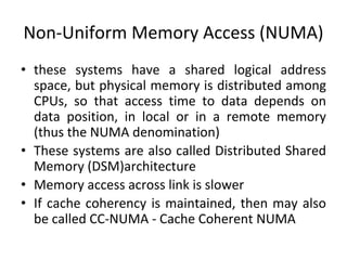 Non-Uniform Memory Access (NUMA)
• these systems have a shared logical address
space, but physical memory is distributed among
CPUs, so that access time to data depends on
data position, in local or in a remote memory
(thus the NUMA denomination)
• These systems are also called Distributed Shared
Memory (DSM)architecture
• Memory access across link is slower
• If cache coherency is maintained, then may also
be called CC-NUMA - Cache Coherent NUMA
 