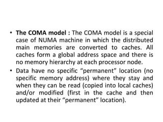• The COMA model : The COMA model is a special
case of NUMA machine in which the distributed
main memories are converted to caches. All
caches form a global address space and there is
no memory hierarchy at each processor node.
• Data have no specific “permanent” location (no
specific memory address) where they stay and
when they can be read (copied into local caches)
and/or modified (first in the cache and then
updated at their “permanent” location).
 