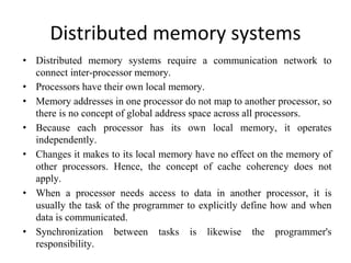 Distributed memory systems
• Distributed memory systems require a communication network to
connect inter-processor memory.
• Processors have their own local memory.
• Memory addresses in one processor do not map to another processor, so
there is no concept of global address space across all processors.
• Because each processor has its own local memory, it operates
independently.
• Changes it makes to its local memory have no effect on the memory of
other processors. Hence, the concept of cache coherency does not
apply.
• When a processor needs access to data in another processor, it is
usually the task of the programmer to explicitly define how and when
data is communicated.
• Synchronization between tasks is likewise the programmer's
responsibility.
 