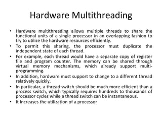 Hardware Multithreading
• Hardware multithreading allows multiple threads to share the
functional units of a single processor in an overlapping fashion to
try to utilize the hardware resources efficiently.
• To permit this sharing, the processor must duplicate the
independent state of each thread.
• For example, each thread would have a separate copy of register
file and program counter. The memory can be shared through
virtual memory mechanisms, which already support multi-
programming.
• In addition, hardware must support to change to a different thread
relatively quickly.
• In particular, a thread switch should be much more efficient than a
process switch, which typically requires hundreds to thousands of
processor cycles while a thread switch can be instantaneous.
• It Increases the utilization of a processor
 