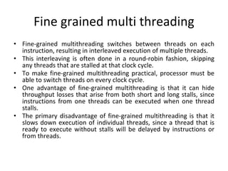 Fine grained multi threading
• Fine-grained multithreading switches between threads on each
instruction, resulting in interleaved execution of multiple threads.
• This interleaving is often done in a round-robin fashion, skipping
any threads that are stalled at that clock cycle.
• To make fine-grained multithreading practical, processor must be
able to switch threads on every clock cycle.
• One advantage of fine-grained multithreading is that it can hide
throughput losses that arise from both short and long stalls, since
instructions from one threads can be executed when one thread
stalls.
• The primary disadvantage of fine-grained multithreading is that it
slows down execution of individual threads, since a thread that is
ready to execute without stalls will be delayed by instructions or
from threads.
 