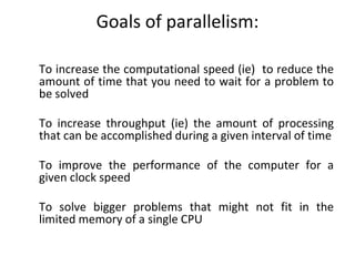 Goals of parallelism:
To increase the computational speed (ie) to reduce the
amount of time that you need to wait for a problem to
be solved
To increase throughput (ie) the amount of processing
that can be accomplished during a given interval of time
To improve the performance of the computer for a
given clock speed
To solve bigger problems that might not fit in the
limited memory of a single CPU
 