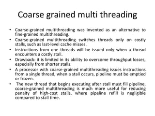 Coarse grained multi threading
• Coarse-grained multithreading was invented as an alternative to
fine-grained multithreading.
• Coarse-grained multithreading switches threads only on costly
stalls, such as last-level cache misses.
• Instructions from one threads will be issued only when a thread
encounters a costly stall.
• Drawback: it is limited in its ability to overcome throughput losses,
especially from shorter stalls.
• A processor with coarse-grained multithreading issues instructions
from a single thread, when a stall occurs, pipeline must be emptied
or frozen.
• The new thread that begins executing after stall must fill pipeline,
coarse-grained multithreading is much more useful for reducing
penalty of high-cost stalls, where pipeline refill is negligible
compared to stall time.
 