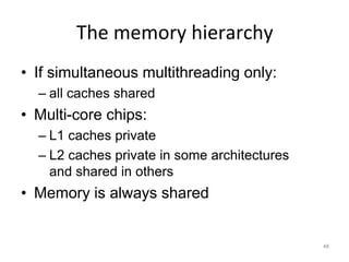 48
The memory hierarchy
• If simultaneous multithreading only:
– all caches shared
• Multi-core chips:
– L1 caches private
– L2 caches private in some architectures
and shared in others
• Memory is always shared
 