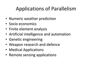 Applications of Parallelism
• Numeric weather prediction
• Socio economics
• Finite element analysis
• Artificial intelligence and automation
• Genetic engineering
• Weapon research and defence
• Medical Applications
• Remote sensing applications
 