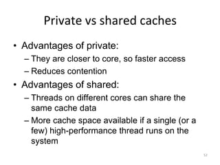 52
Private vs shared caches
• Advantages of private:
– They are closer to core, so faster access
– Reduces contention
• Advantages of shared:
– Threads on different cores can share the
same cache data
– More cache space available if a single (or a
few) high-performance thread runs on the
system
 