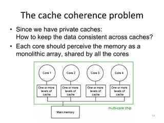 The cache coherence problem
• Since we have private caches:
How to keep the data consistent across caches?
• Each core should perceive the memory as a
monolithic array, shared by all the cores
53
 