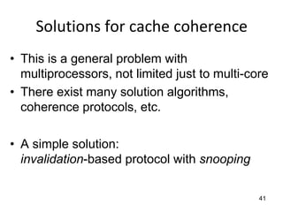 41
Solutions for cache coherence
• This is a general problem with
multiprocessors, not limited just to multi-core
• There exist many solution algorithms,
coherence protocols, etc.
• A simple solution:
invalidation-based protocol with snooping
 