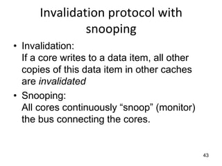 43
Invalidation protocol with
snooping
• Invalidation:
If a core writes to a data item, all other
copies of this data item in other caches
are invalidated
• Snooping:
All cores continuously “snoop” (monitor)
the bus connecting the cores.
 