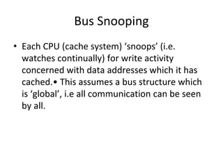 Bus Snooping
• Each CPU (cache system) ‘snoops’ (i.e.
watches continually) for write activity
concerned with data addresses which it has
cached.• This assumes a bus structure which
is ‘global’, i.e all communication can be seen
by all.
 