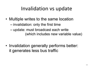 68
Invalidation vs update
• Multiple writes to the same location
– invalidation: only the first time
– update: must broadcast each write
(which includes new variable value)
• Invalidation generally performs better:
it generates less bus traffic
 