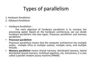 Types of parallelism
1. Hardware Parallelism
2. Software Parallelism
• Hardware Parallelism :
The main objective of hardware parallelism is to increase the
processing speed. Based on the hardware architecture, we can divide
hardware parallelism into two types: Processor parallelism and memory
parallelism.
• Processor parallelism
Processor parallelism means that the computer architecture has multiple
nodes, multiple CPUs or multiple sockets, multiple cores, and multiple
threads.
• Memory parallelism means shared memory, distributed memory, hybrid
distributed shared memory, multilevel pipelines, etc. Sometimes, it is also
called a parallel random access machine (PRAM).
 