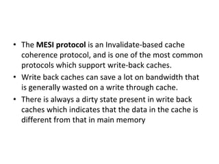• The MESI protocol is an Invalidate-based cache
coherence protocol, and is one of the most common
protocols which support write-back caches.
• Write back caches can save a lot on bandwidth that
is generally wasted on a write through cache.
• There is always a dirty state present in write back
caches which indicates that the data in the cache is
different from that in main memory
 