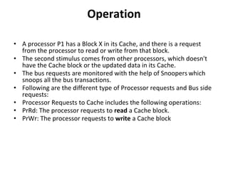 Operation
• A processor P1 has a Block X in its Cache, and there is a request
from the processor to read or write from that block.
• The second stimulus comes from other processors, which doesn't
have the Cache block or the updated data in its Cache.
• The bus requests are monitored with the help of Snoopers which
snoops all the bus transactions.
• Following are the different type of Processor requests and Bus side
requests:
• Processor Requests to Cache includes the following operations:
• PrRd: The processor requests to read a Cache block.
• PrWr: The processor requests to write a Cache block
 