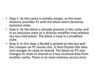 • Step 1: As the cache is initially empty, so the main
memory provides P1 with the block and it becomes
exclusive state.
• Step 2: As the block is already present in the cache and
in an exclusive state so it directly modifies that without
any bus instruction. The block is now in a modified
state.
• Step 3: In this step, a BusRd is posted on the bus and
the snooper on P1 senses this. It then flushes the data
and changes its state to shared. The block on P3 also
changes its state to shared as it has received data from
another cache. There is no main memory access here.
 