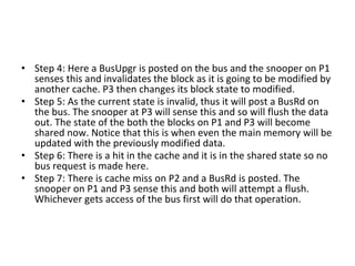 • Step 4: Here a BusUpgr is posted on the bus and the snooper on P1
senses this and invalidates the block as it is going to be modified by
another cache. P3 then changes its block state to modified.
• Step 5: As the current state is invalid, thus it will post a BusRd on
the bus. The snooper at P3 will sense this and so will flush the data
out. The state of the both the blocks on P1 and P3 will become
shared now. Notice that this is when even the main memory will be
updated with the previously modified data.
• Step 6: There is a hit in the cache and it is in the shared state so no
bus request is made here.
• Step 7: There is cache miss on P2 and a BusRd is posted. The
snooper on P1 and P3 sense this and both will attempt a flush.
Whichever gets access of the bus first will do that operation.
 