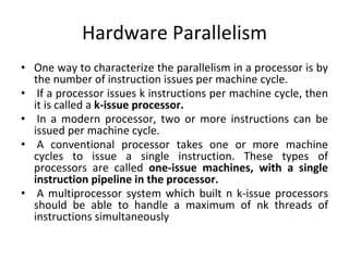 Hardware Parallelism
• One way to characterize the parallelism in a processor is by
the number of instruction issues per machine cycle.
• If a processor issues k instructions per machine cycle, then
it is called a k-issue processor.
• In a modern processor, two or more instructions can be
issued per machine cycle.
• A conventional processor takes one or more machine
cycles to issue a single instruction. These types of
processors are called one-issue machines, with a single
instruction pipeline in the processor.
• A multiprocessor system which built n k-issue processors
should be able to handle a maximum of nk threads of
instructions simultaneously
 