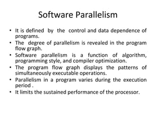Software Parallelism
• It is defined by the control and data dependence of
programs.
• The degree of parallelism is revealed in the program
flow graph.
• Software parallelism is a function of algorithm,
programming style, and compiler optimization.
• The program flow graph displays the patterns of
simultaneously executable operations.
• Parallelism in a program varies during the execution
period .
• It limits the sustained performance of the processor.
 