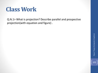 Class Work
Q.N.1> What is projection? Describe parallel and prospective
projection(with equation and figure) .
Nipun
Thapa
(Computer
Graphics)
102
 