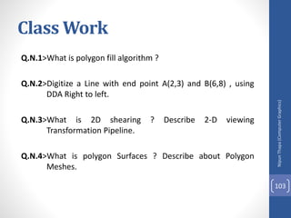 Class Work
Q.N.1>What is polygon fill algorithm ?
Q.N.2>Digitize a Line with end point A(2,3) and B(6,8) , using
DDA Right to left.
Q.N.3>What is 2D shearing ? Describe 2-D viewing
Transformation Pipeline.
Q.N.4>What is polygon Surfaces ? Describe about Polygon
Meshes.
Nipun
Thapa
(Computer
Graphics)
103
 