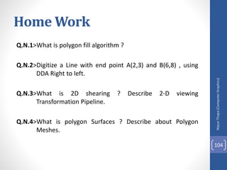 Nipun
Thapa
(Computer
Graphics)
104
Home Work
Q.N.1>What is polygon fill algorithm ?
Q.N.2>Digitize a Line with end point A(2,3) and B(6,8) , using
DDA Right to left.
Q.N.3>What is 2D shearing ? Describe 2-D viewing
Transformation Pipeline.
Q.N.4>What is polygon Surfaces ? Describe about Polygon
Meshes.
 