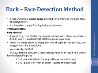Back – Face Detection Method
• A fast and simple object-space method for identifying the back faces
of a polyhedron.
• It is based on the performing inside-outside test.
TWO METHODS:
First Method:
• A point (x, y, z) is "inside" a polygon surface with plane parameters
A, B, C, and D if Ax+By+Cz+D < 0 (from plane equation).
• When an inside point is along the line of sight to the surface, the
polygon must be a back face.
• In eq. Ax+By+Cz+D=0
if A,B,C remain constant , then varying value of D result in a whole
family of parallel plane
if D>0, plane is behind the origin (Away from observer)
if D<0 , plane is in front of origin (toward the observer)
Nipun
Thapa
(Computer
Graphics)
13
 
