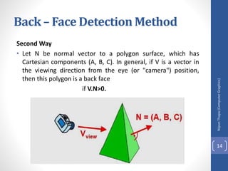 Second Way
• Let N be normal vector to a polygon surface, which has
Cartesian components (A, B, C). In general, if V is a vector in
the viewing direction from the eye (or "camera") position,
then this polygon is a back face
if V.N>0.
Nipun
Thapa
(Computer
Graphics)
14
Back – Face Detection Method
 