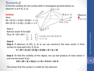 Numerical
Nipun
Thapa
(Computer
Graphics)
18
# Find the visibility for the surface AED in rectangular pyramid where an
observer is at P (5, 5, 5).
Solution
Here,
AE = (0-1)i + (1-0)j + (0-0)k = -i + j
AD= (0-1)i + (1-0)j + (1-0)k =-i + k
Step-1:
Normal vector N for AED
Thus, N = AE x AD =
Case-II
Step-2: If observer at P(5, 5, 5) so we can construct the view vector V from
surface to view point A(1, 0, 0) as:
V = AP = (5-1)i + (5-0)j + (5-0)k = 4i + 5j + 5k
Step-3: To find the visibility of the object, we use dot product of view vector V
and normal vector N as:
V.N = (4i + 5j + 5k).(i + j + k) = 4+5+5 = 14> 0
This shows that the surface is visible for the observer.
 
