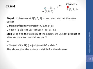 Case-I
Step-2: If observer at P(5, 5, 5) so we can construct the view
vector
V from surface to view point A(1, 0, 0) as:
V = PA = (1-5)i + (0-5)j + (0-5)k = -4i - 5j - 5k
Step-3: To find the visibility of the object, we use dot product of
view vector V and normal vector N
as:
V.N = (-4i - 5j - 5k).(i + j + k) = -4-5-5 = -14< 0
This shows that the surface is visible for the observer.
Nipun
Thapa
(Computer
Graphics)
19
 