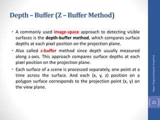 Depth– Buffer (Z – Buffer Method)
• A commonly used image-space approach to detecting visible
surfaces is the depth-buffer method, which compares surface
depths at each pixel position on the projection plane.
• Also called z-buffer method since depth usually measured
along z-axis. This approach compares surface depths at each
pixel position on the projection plane.
• Each surface of a scene is processed separately, one point at a
time across the surface. And each (x, y, z) position on a
polygon surface corresponds to the projection point (x, y) on
the view plane.
Nipun
Thapa
(Computer
Graphics)
21
 