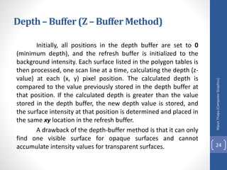Depth– Buffer (Z – Buffer Method)
Initially, all positions in the depth buffer are set to 0
(minimum depth), and the refresh buffer is initialized to the
background intensity. Each surface listed in the polygon tables is
then processed, one scan line at a time, calculating the depth (z-
value) at each (x, y) pixel position. The calculated depth is
compared to the value previously stored in the depth buffer at
that position. If the calculated depth is greater than the value
stored in the depth buffer, the new depth value is stored, and
the surface intensity at that position is determined and placed in
the same xy location in the refresh buffer.
A drawback of the depth-buffer method is that it can only
find one visible surface for opaque surfaces and cannot
accumulate intensity values for transparent surfaces.
Nipun
Thapa
(Computer
Graphics)
24
 