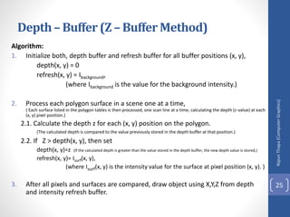 Algorithm:
1. Initialize both, depth buffer and refresh buffer for all buffer positions (x, y),
depth(x, y) = 0
refresh(x, y) = Ibackground,
(where Ibackground is the value for the background intensity.)
2. Process each polygon surface in a scene one at a time,
( Each surface listed in the polygon tables is then processed, one scan line at a time, calculating the depth (z-value) at each
(x, y) pixel position.)
2.1. Calculate the depth z for each (x, y) position on the polygon.
(The calculated depth is compared to the value previously stored in the depth buffer at that position.)
2.2. If Z > depth(x, y), then set
depth(x, y)=z (If the calculated depth is greater than the value stored in the depth buffer, the new depth value is stored,)
refresh(x, y)= Isurf(x, y),
(where Isurf(x, y) is the intensity value for the surface at pixel position (x, y). )
3. After all pixels and surfaces are compared, draw object using X,Y,Z from depth
and intensity refresh buffer.
Nipun
Thapa
(Computer
Graphics)
25
Depth– Buffer (Z – Buffer Method)
 