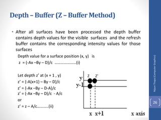 • After all surfaces have been processed the depth buffer
contains depth values for the visible surfaces and the refresh
buffer contains the corresponding intensity values for those
surfaces
Depth value for a surface position (x, y) is
z = (-Ax –By – D)/c …………………(i)
Let depth z’ at (x + 1 , y)
z’ = {-A(x+1) – By – D}/c
z’ = {-Ax –By – D-A}/c
z’ = (-Ax –By – D)/c - A/c
or
z’ = z – A/c………..(ii)
Nipun
Thapa
(Computer
Graphics)
26
Depth– Buffer (Z – Buffer Method)
Z Z’
 