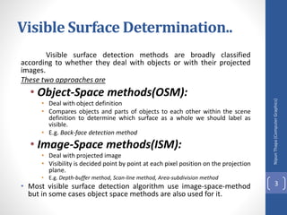 Visible Surface Determination..
Visible surface detection methods are broadly classified
according to whether they deal with objects or with their projected
images.
These two approaches are
• Object-Space methods(OSM):
• Deal with object definition
• Compares objects and parts of objects to each other within the scene
definition to determine which surface as a whole we should label as
visible.
• E.g. Back-face detection method
• Image-Space methods(ISM):
• Deal with projected image
• Visibility is decided point by point at each pixel position on the projection
plane.
• E.g. Depth-buffer method, Scan-line method, Area-subdivision method
• Most visible surface detection algorithm use image-space-method
but in some cases object space methods are also used for it.
Nipun
Thapa
(Computer
Graphics)
3
 